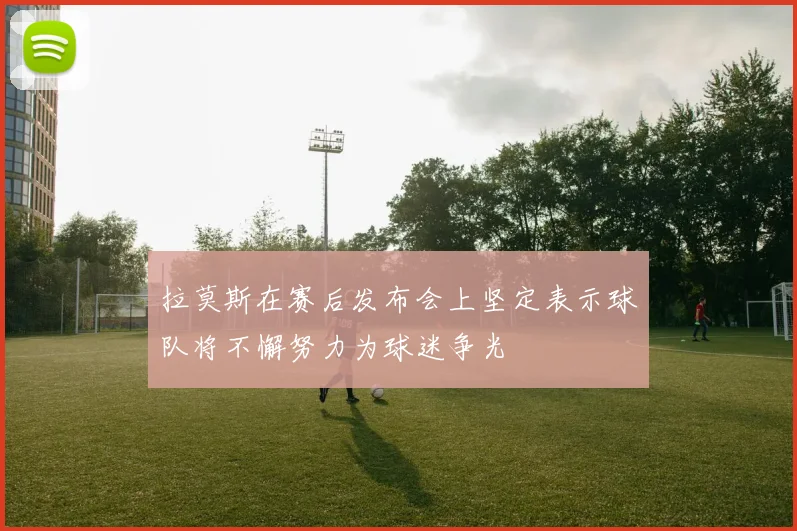 拉莫斯在赛后发布会上坚定表示球队将不懈努力为球迷争光