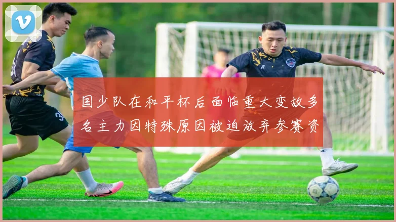 国少队在和平杯后面临重大变故多名主力因特殊原因被迫放弃参赛资格