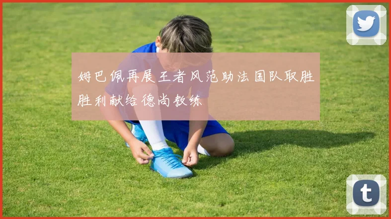 姆巴佩再展王者风范助法国队取胜胜利献给德尚教练