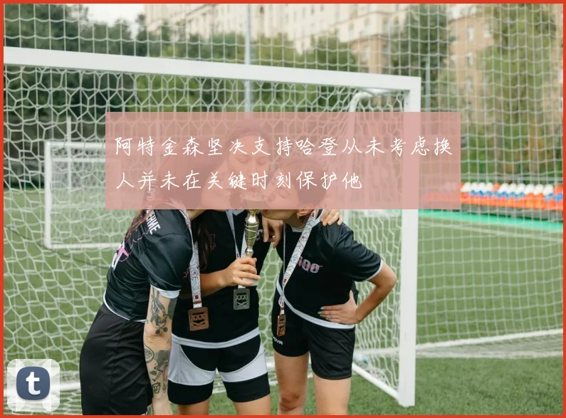 阿特金森坚决支持哈登从未考虑换人并未在关键时刻保护他