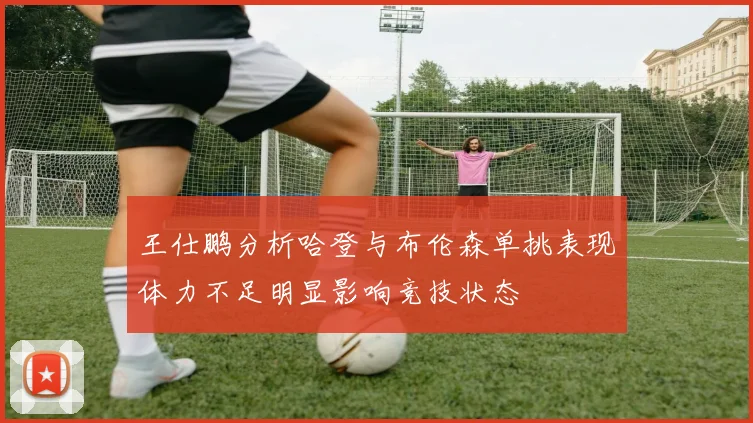 王仕鹏分析哈登与布伦森单挑表现体力不足明显影响竞技状态