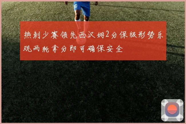 热刺少赛领先西汉姆2分保级形势乐观两轮拿分即可确保安全