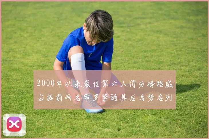 2000年以来最佳第六人得分榜路威占据前两名希罗紧随其后马努名列第五