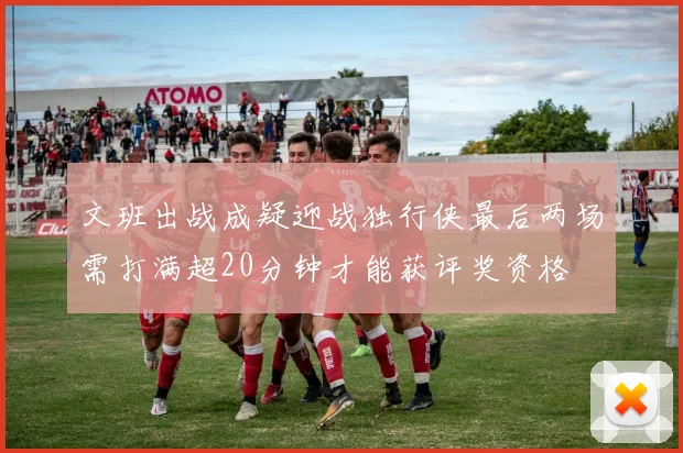 文班出战成疑迎战独行侠最后两场需打满超20分钟才能获评奖资格