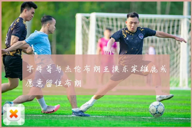 字母哥与杰伦布朗互换东家雄鹿或愿意留住布朗