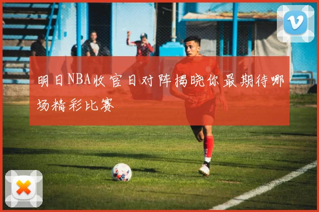 明日NBA收官日对阵揭晓你最期待哪场精彩比赛