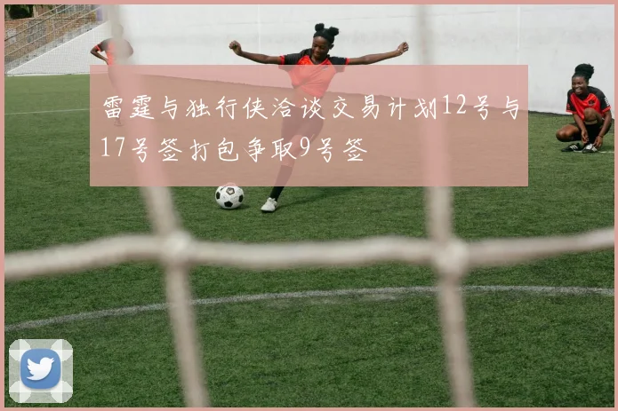 雷霆与独行侠洽谈交易计划12号与17号签打包争取9号签
