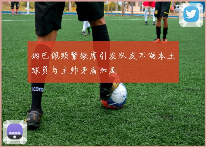 姆巴佩频繁缺席引发队友不满本土球员与主帅矛盾加剧