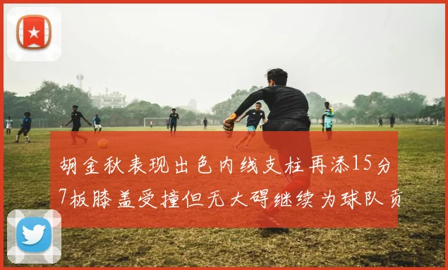 胡金秋表现出色内线支柱再添15分7板膝盖受撞但无大碍继续为球队贡献力量