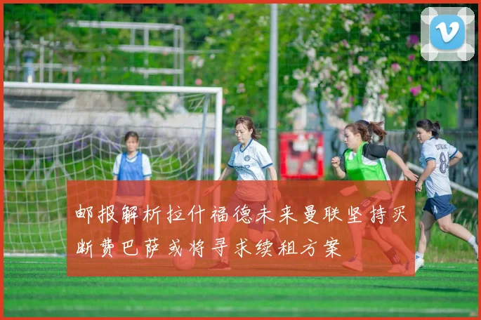 邮报解析拉什福德未来曼联坚持买断费巴萨或将寻求续租方案