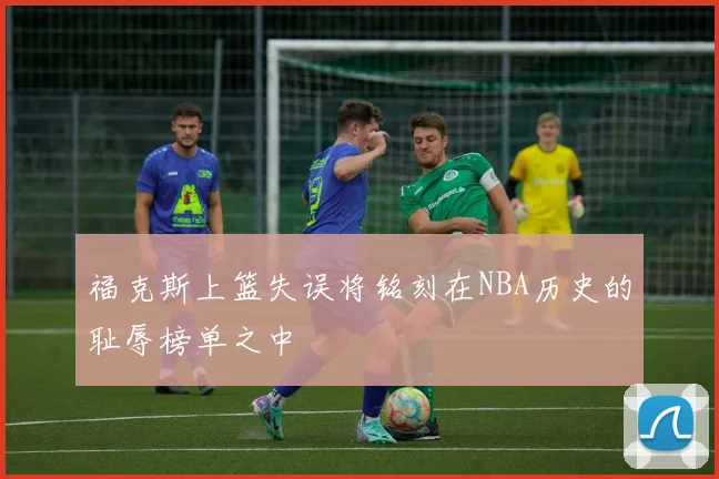 福克斯上篮失误将铭刻在NBA历史的耻辱榜单之中