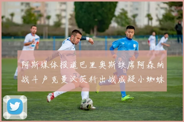 阿斯媒体报道巴里奥斯缺席阿森纳战斗卢克曼汉茨科出战成疑小蜘蛛有望参赛