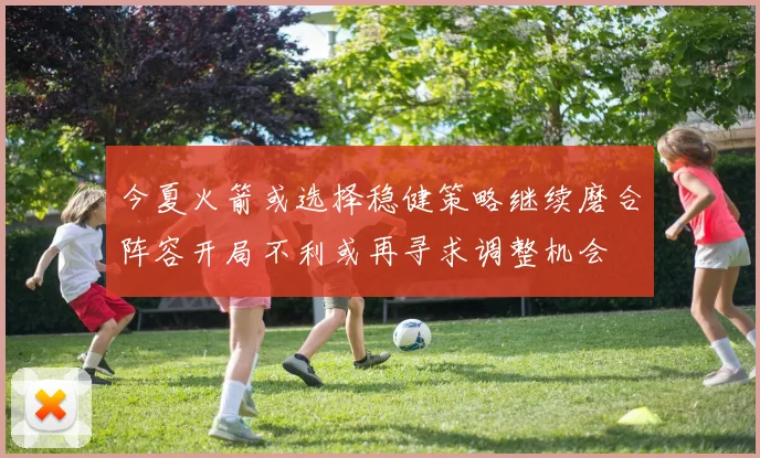 今夏火箭或选择稳健策略继续磨合阵容开局不利或再寻求调整机会