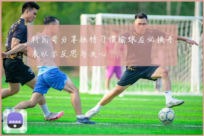 科瓦奇分享独特习惯输球后必换手表以示反思与决心