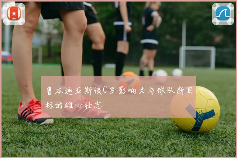 鲁本迪亚斯谈C罗影响力与球队新目标的雄心壮志