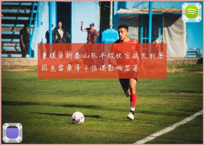 鲁媒分析泰山队半程收官战失利原因克雷桑泽卡伤退影响显著