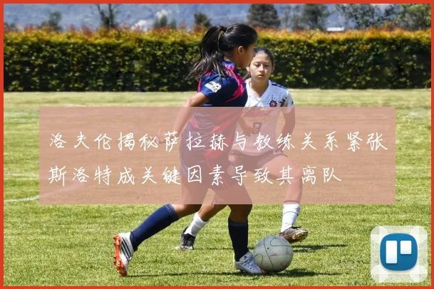 洛夫伦揭秘萨拉赫与教练关系紧张斯洛特成关键因素导致其离队