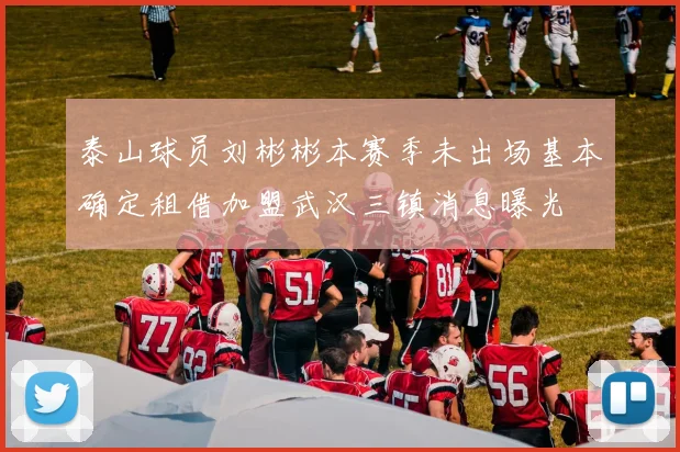 泰山球员刘彬彬本赛季未出场基本确定租借加盟武汉三镇消息曝光