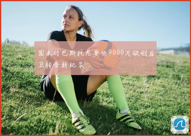 国米对巴斯托尼要价9000万欲创后卫转会新纪录
