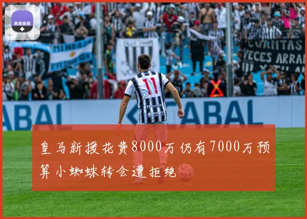 皇马新援花费8000万仍有7000万预算小蜘蛛转会遭拒绝