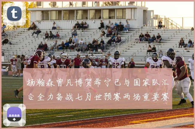 杨瀚森曾凡博贺希宁已与国家队汇合全力备战七月世预赛两场重要赛事