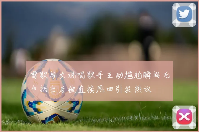 莺歌与女说唱歌手互动尴尬瞬间毛巾扔出后被直接甩回引发热议